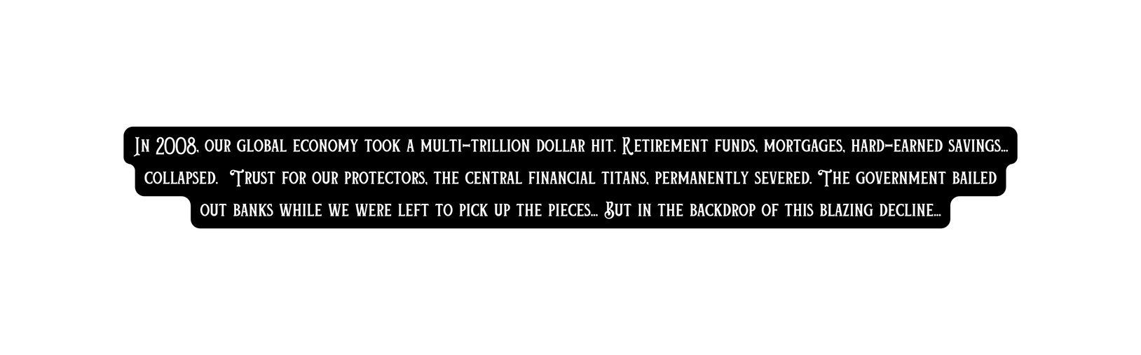 In 2008 our global economy took a multi trillion dollar hit Retirement funds mortgages hard earned savings collapsed Trust for our protectors the central financial titans permanently severed The government bailed out banks while we were left to pick up the pieces But in the backdrop of this blazing decline